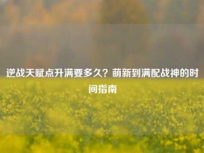 逆战天赋点升满要多久？萌新到满配战神的时间指南