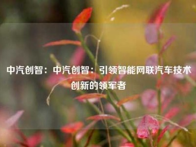 中汽创智：中汽创智：引领智能网联汽车技术创新的领军者