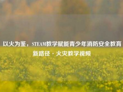 以火为鉴，STEAM教学赋能青少年消防安全教育新路径·火灾教学视频