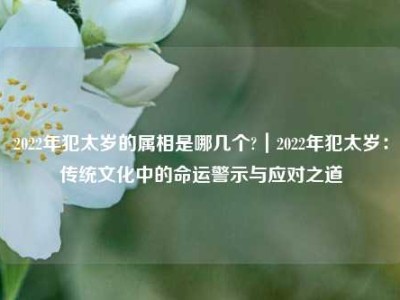 2022年犯太岁的属相是哪几个?｜2022年犯太岁：传统文化中的命运警示与应对之道