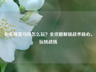 和平精英马特怎么玩？全攻略解锁战术核心，玩转战场