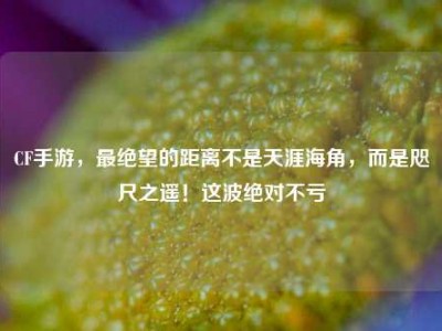 CF手游，最绝望的距离不是天涯海角，而是咫尺之遥！这波绝对不亏