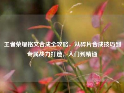 王者荣耀铭文合成全攻略，从碎片合成技巧到专属战力打造，入门到精通