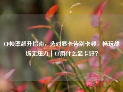 CF帧率飙升指南，选对显卡告别卡顿，畅玩战场无压力｜CF用什么显卡好？