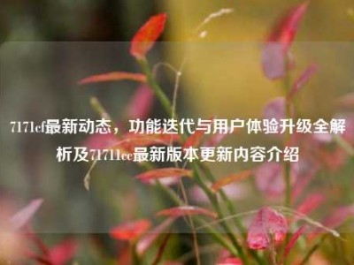 7171cf最新动态，功能迭代与用户体验升级全解析及71711cc最新版本更新内容介绍