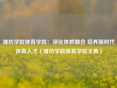 潍坊学院体育学院：深化体教融合 培养新时代体育人才（潍坊学院体育学院王勇）