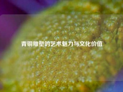 青铜雕塑的艺术魅力与文化价值