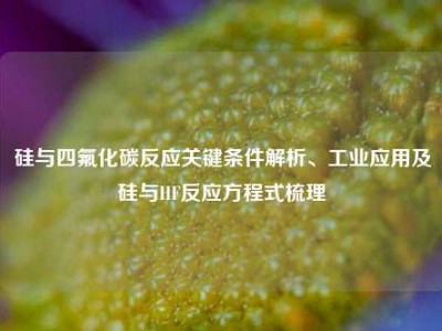 硅与四氟化碳反应关键条件解析、工业应用及硅与HF反应方程式梳理