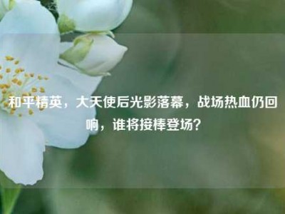 和平精英，大天使后光影落幕，战场热血仍回响，谁将接棒登场？