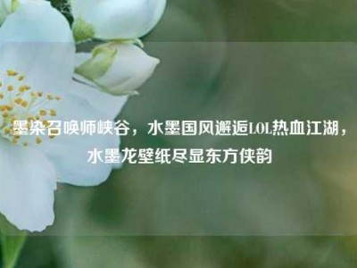 墨染召唤师峡谷，水墨国风邂逅LOL热血江湖，水墨龙壁纸尽显东方侠韵