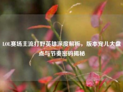 LOL赛场主流打野英雄深度解析，版本宠儿大盘点与节奏密码揭秘