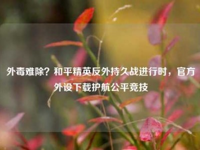 外毒难除？和平精英反外持久战进行时，官方外设下载护航公平竞技