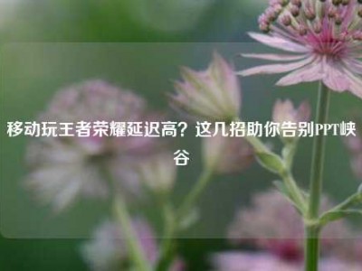 移动玩王者荣耀延迟高？这几招助你告别PPT峡谷