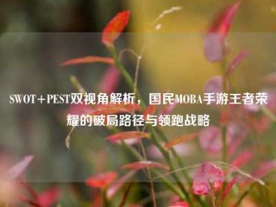 SWOT+PEST双视角解析，国民MOBA手游王者荣耀的破局路径与领跑战略