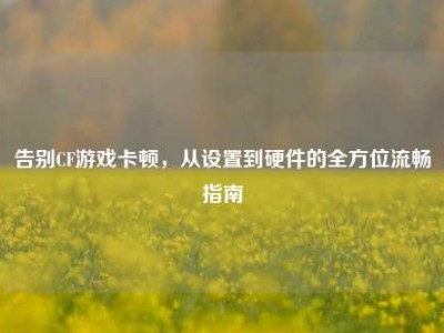 告别CF游戏卡顿，从设置到硬件的全方位流畅指南
