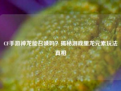 CF手游神龙能召唤吗？揭秘游戏里龙元素玩法真相