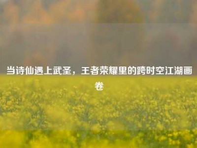 当诗仙遇上武圣，王者荣耀里的跨时空江湖画卷