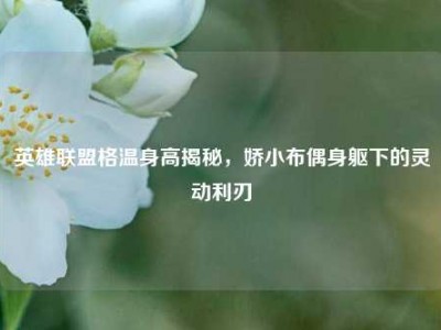 英雄联盟格温身高揭秘，娇小布偶身躯下的灵动利刃