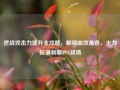 逆战攻击力提升全攻略，解锁加攻角色，火力拉满制霸PVE战场