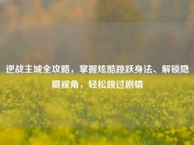 逆战主城全攻略，掌握炫酷跳跃身法、解锁隐藏视角，轻松跳过剧情
