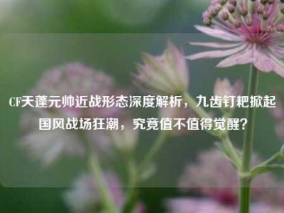 CF天蓬元帅近战形态深度解析，九齿钉耙掀起国风战场狂潮，究竟值不值得觉醒？