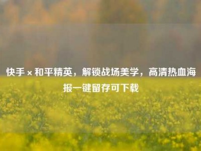 快手×和平精英，解锁战场美学，高清热血海报一键留存可下载