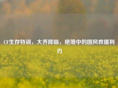 CF生存特训，大乔降临，绝境中的国风救援利刃