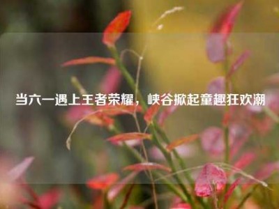 当六一遇上王者荣耀，峡谷掀起童趣狂欢潮