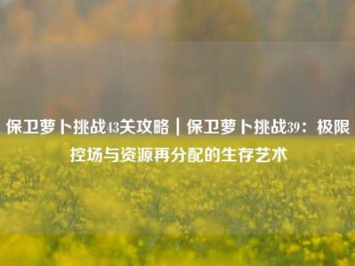 保卫萝卜挑战43关攻略｜保卫萝卜挑战39：极限控场与资源再分配的生存艺术
