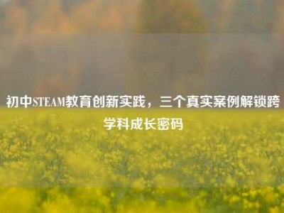 初中STEAM教育创新实践，三个真实案例解锁跨学科成长密码