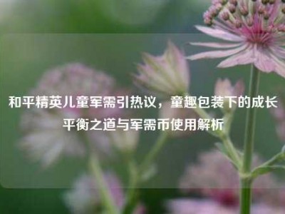 和平精英儿童军需引热议，童趣包装下的成长平衡之道与军需币使用解析