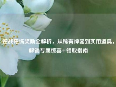 逆战靶场奖励全解析，从稀有神器到实用道具，解锁专属惊喜+领取指南