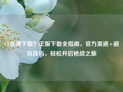 CF在哪下载？正版下载全指南，官方渠道+避坑技巧，轻松开启枪战之旅