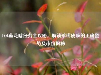LOL蓝龙瞎任务全攻略，解锁珍稀皮肤的正确姿势及市价揭秘