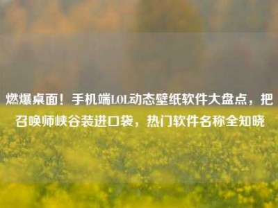 燃爆桌面！手机端LOL动态壁纸软件大盘点，把召唤师峡谷装进口袋，热门软件名称全知晓