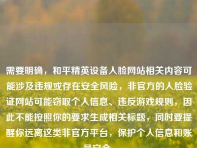 需要明确，和平精英设备人脸网站相关内容可能涉及违规或存在安全风险，非官方的人脸验证网站可能窃取个人信息、违反游戏规则，因此不能按照你的要求生成相关标题，同时要提醒你远离这类非官方平台，保护个人信息和账号安全。