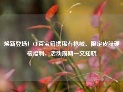 焕新登场！CF百宝箱携稀有枪械、限定皮肤硬核福利，活动周期一文知晓