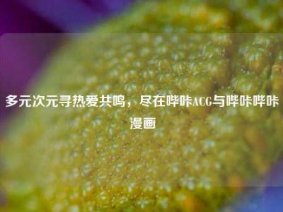 多元次元寻热爱共鸣，尽在哔咔ACG与哔咔哔咔漫画