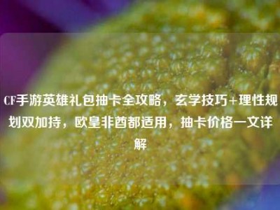 CF手游英雄礼包抽卡全攻略，玄学技巧+理性规划双加持，欧皇非酋都适用，抽卡价格一文详解