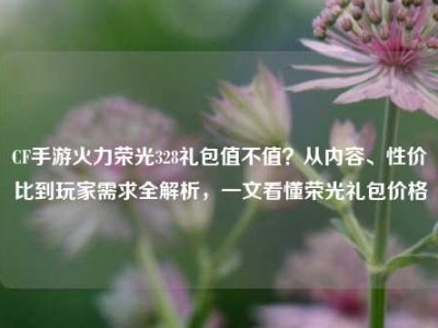 CF手游火力荣光328礼包值不值？从内容、性价比到玩家需求全解析，一文看懂荣光礼包价格