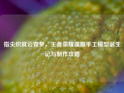 指尖织就云霓梦，王者荣耀虞姬手工模型诞生记与制作攻略