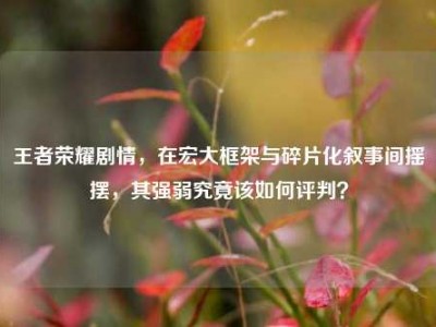 王者荣耀剧情，在宏大框架与碎片化叙事间摇摆，其强弱究竟该如何评判？