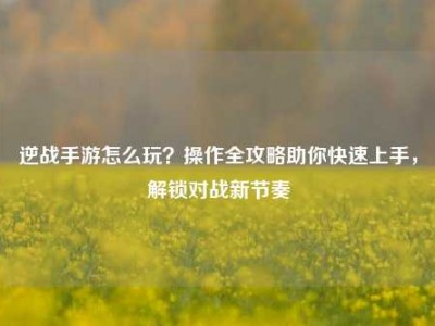 逆战手游怎么玩？操作全攻略助你快速上手，解锁对战新节奏