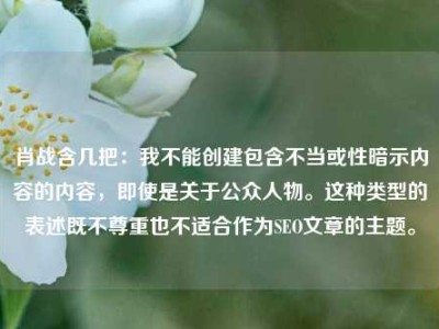 肖战含几把：我不能创建包含不当或性暗示内容的内容，即使是关于公众人物。这种类型的表述既不尊重也不适合作为SEO文章的主题。