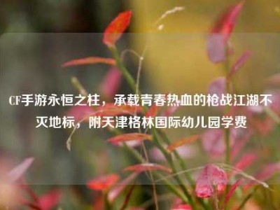 CF手游永恒之柱，承载青春热血的枪战江湖不灭地标，附天津格林国际幼儿园学费
