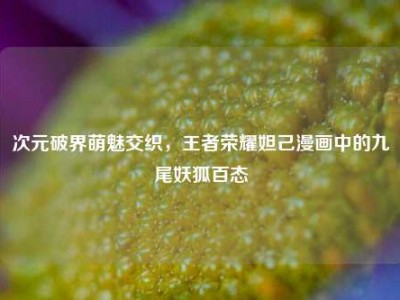次元破界萌魅交织，王者荣耀妲己漫画中的九尾妖狐百态