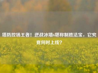 塔防控场王者！逆战冰墙6堪称制胜法宝，它究竟何时上线？