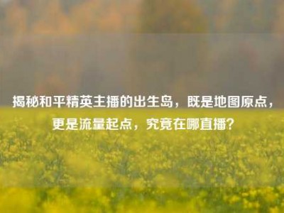 揭秘和平精英主播的出生岛，既是地图原点，更是流量起点，究竟在哪直播？