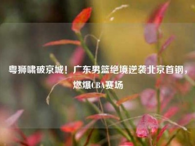 粤狮啸破京城！广东男篮绝境逆袭北京首钢，燃爆CBA赛场
