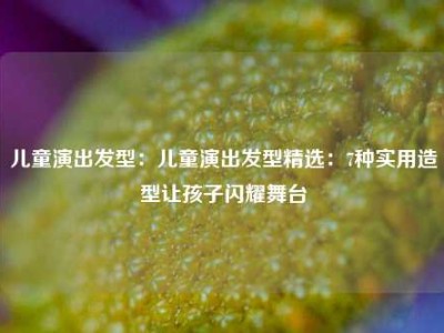 儿童演出发型：儿童演出发型精选：7种实用造型让孩子闪耀舞台